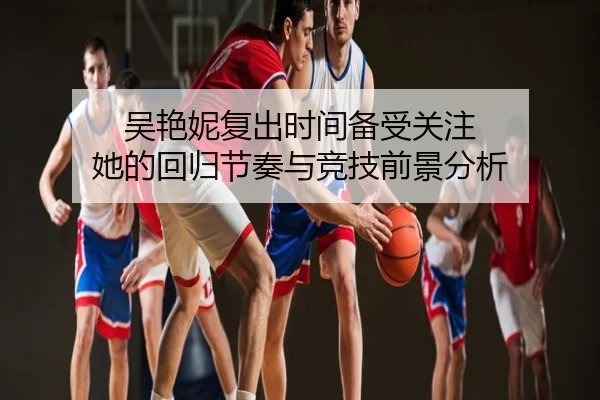 吴艳妮复出时间备受关注 她的回归节奏与竞技前景分析