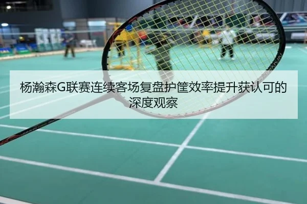 杨瀚森G联赛连续客场复盘护筐效率提升获认可的深度观察